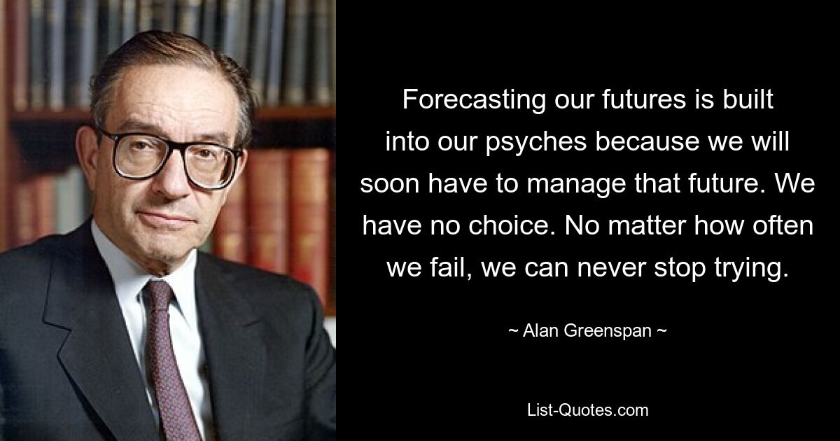 Forecasting our futures is built into our psyches because we will soon have to manage that future. We have no choice. No matter how often we fail, we can never stop trying. — © Alan Greenspan