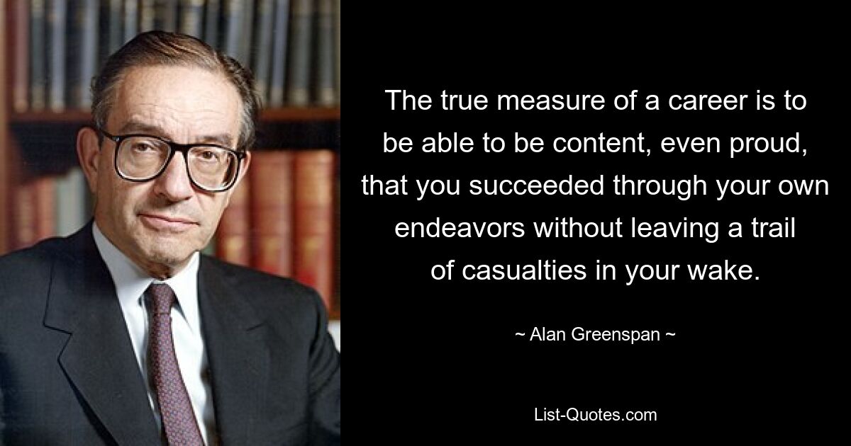 The true measure of a career is to be able to be content, even proud, that you succeeded through your own endeavors without leaving a trail of casualties in your wake. — © Alan Greenspan