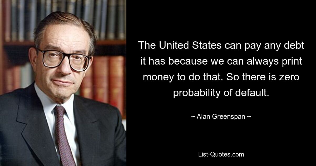 The United States can pay any debt it has because we can always print money to do that. So there is zero probability of default. — © Alan Greenspan