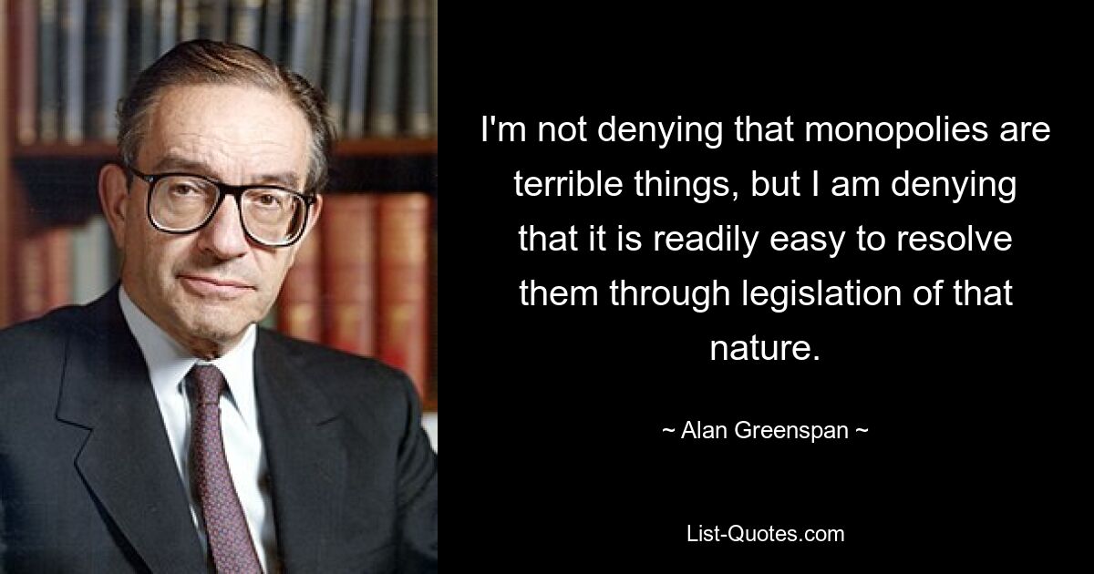 I'm not denying that monopolies are terrible things, but I am denying that it is readily easy to resolve them through legislation of that nature. — © Alan Greenspan