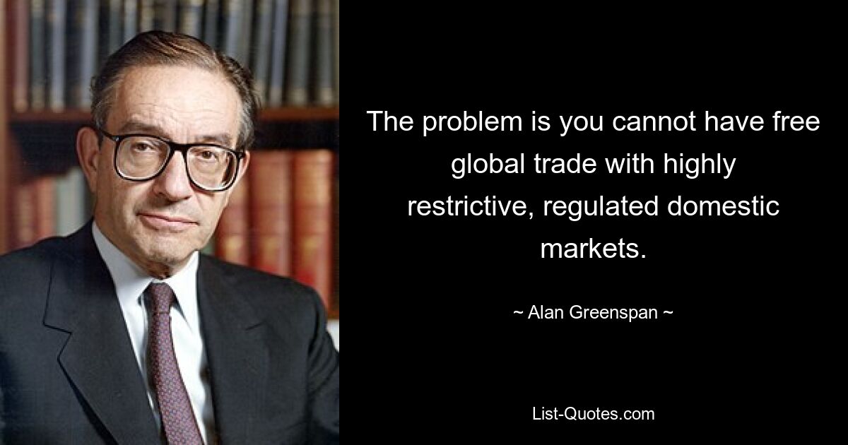 The problem is you cannot have free global trade with highly restrictive, regulated domestic markets. — © Alan Greenspan