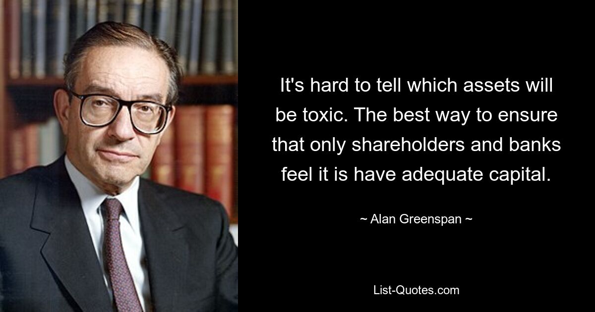 It's hard to tell which assets will be toxic. The best way to ensure that only shareholders and banks feel it is have adequate capital. — © Alan Greenspan