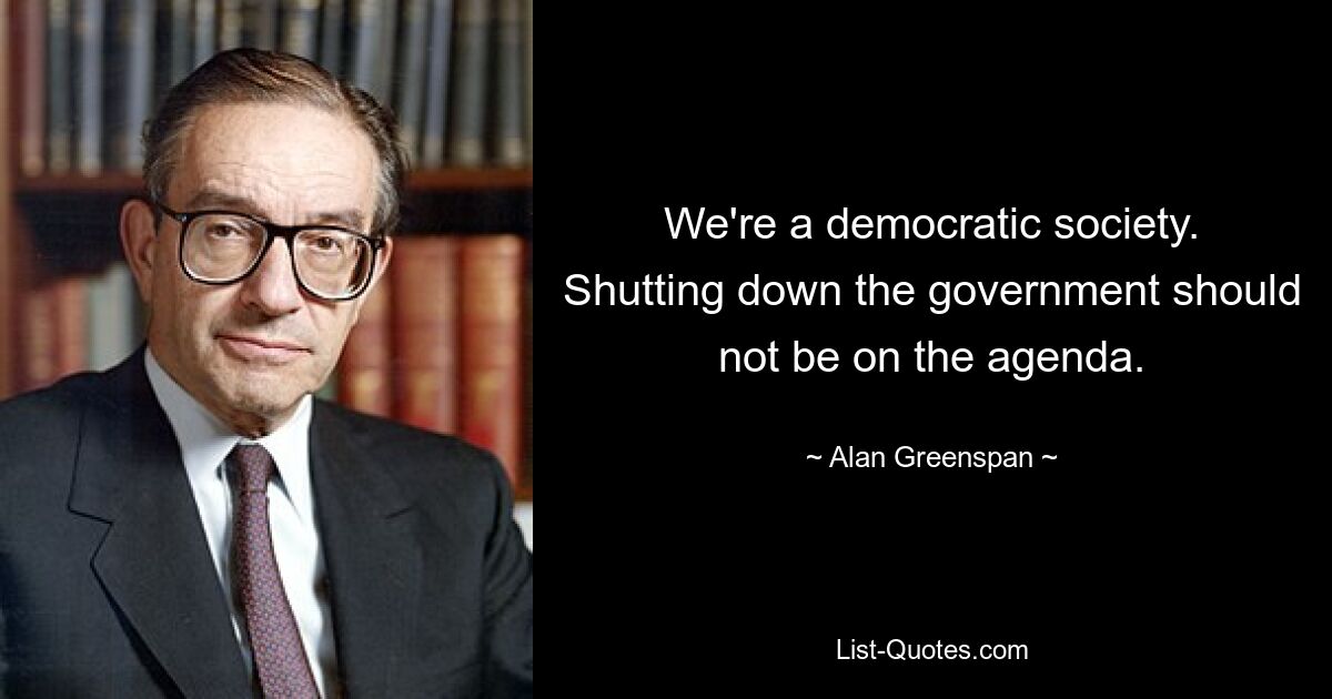 We're a democratic society. Shutting down the government should not be on the agenda. — © Alan Greenspan