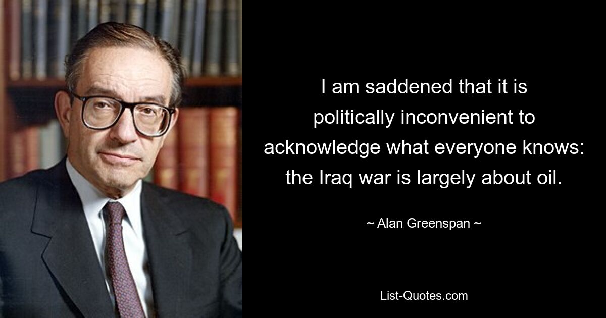 I am saddened that it is politically inconvenient to acknowledge what everyone knows: the Iraq war is largely about oil. — © Alan Greenspan