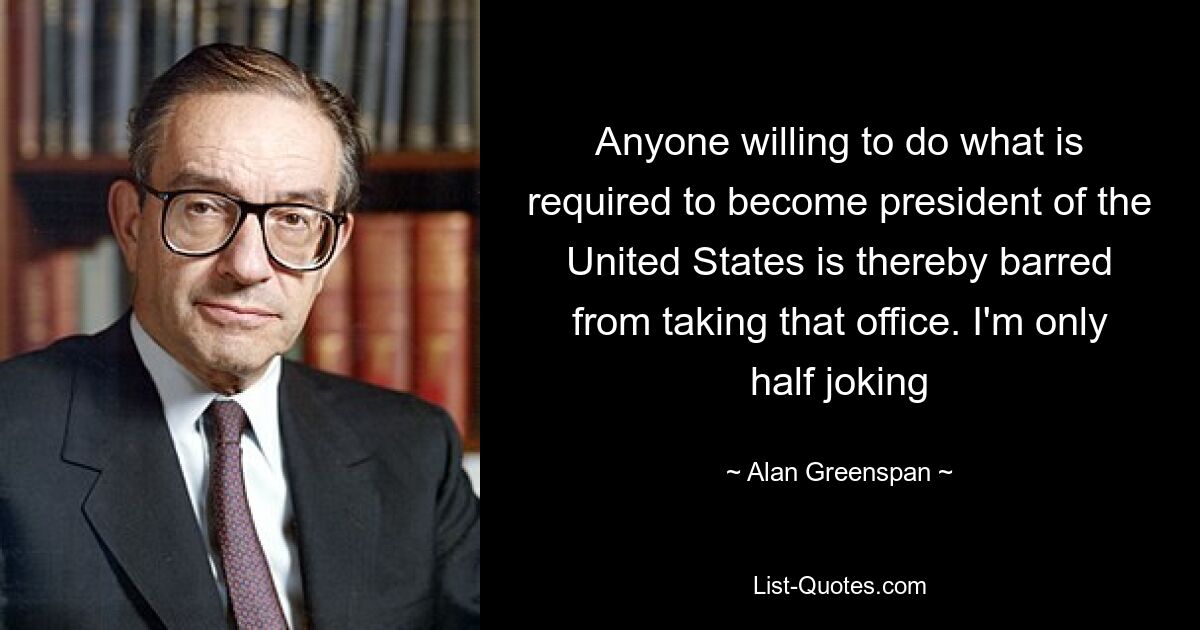 Anyone willing to do what is required to become president of the United States is thereby barred from taking that office. I'm only half joking — © Alan Greenspan