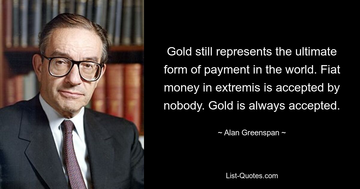 Gold still represents the ultimate form of payment in the world. Fiat money in extremis is accepted by nobody. Gold is always accepted. — © Alan Greenspan