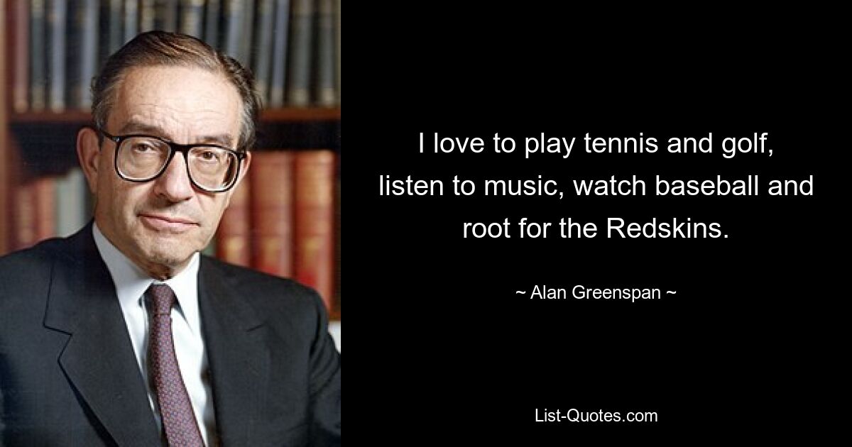 I love to play tennis and golf, listen to music, watch baseball and root for the Redskins. — © Alan Greenspan