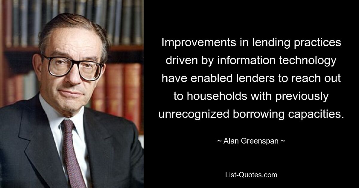 Improvements in lending practices driven by information technology have enabled lenders to reach out to households with previously unrecognized borrowing capacities. — © Alan Greenspan