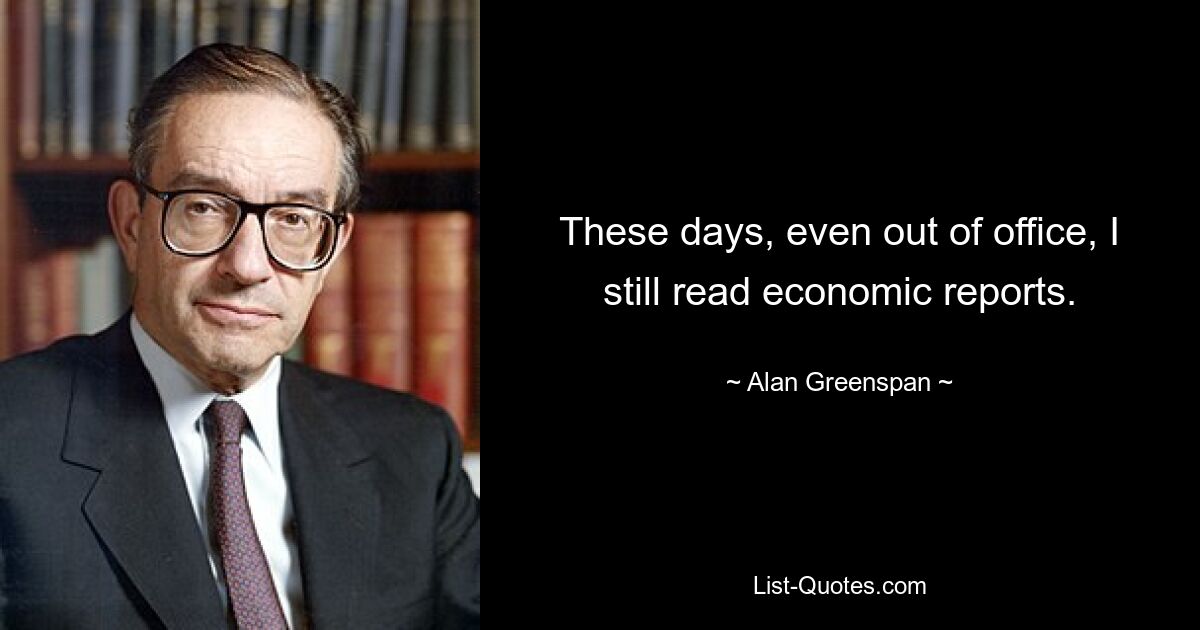 These days, even out of office, I still read economic reports. — © Alan Greenspan