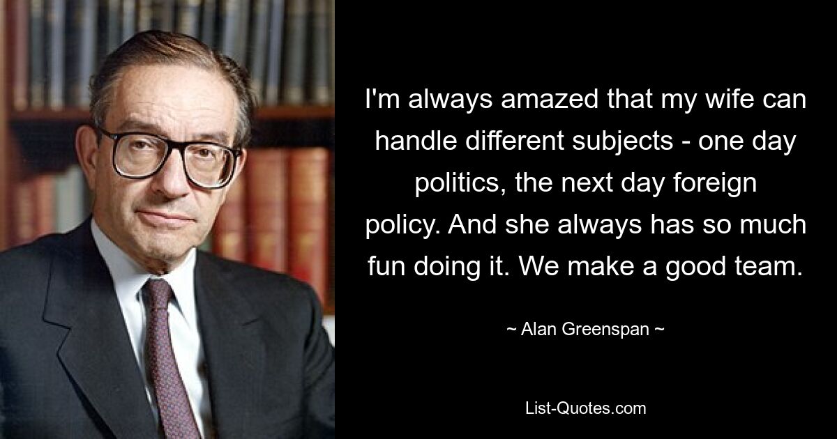 I'm always amazed that my wife can handle different subjects - one day politics, the next day foreign policy. And she always has so much fun doing it. We make a good team. — © Alan Greenspan