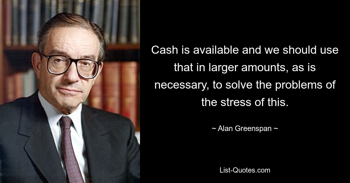 Cash is available and we should use that in larger amounts, as is necessary, to solve the problems of the stress of this. — © Alan Greenspan