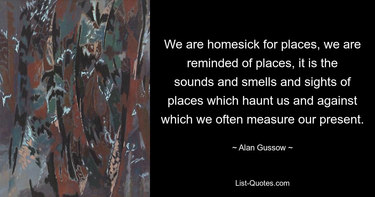 We are homesick for places, we are reminded of places, it is the sounds and smells and sights of places which haunt us and against which we often measure our present. — © Alan Gussow