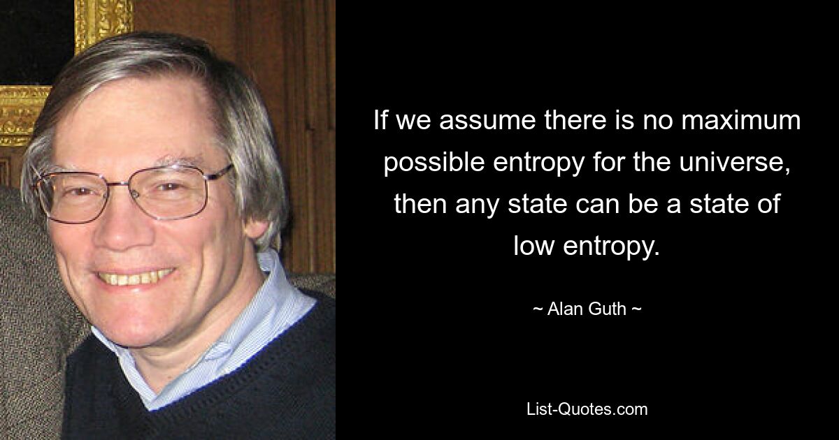 If we assume there is no maximum possible entropy for the universe, then any state can be a state of low entropy. — © Alan Guth