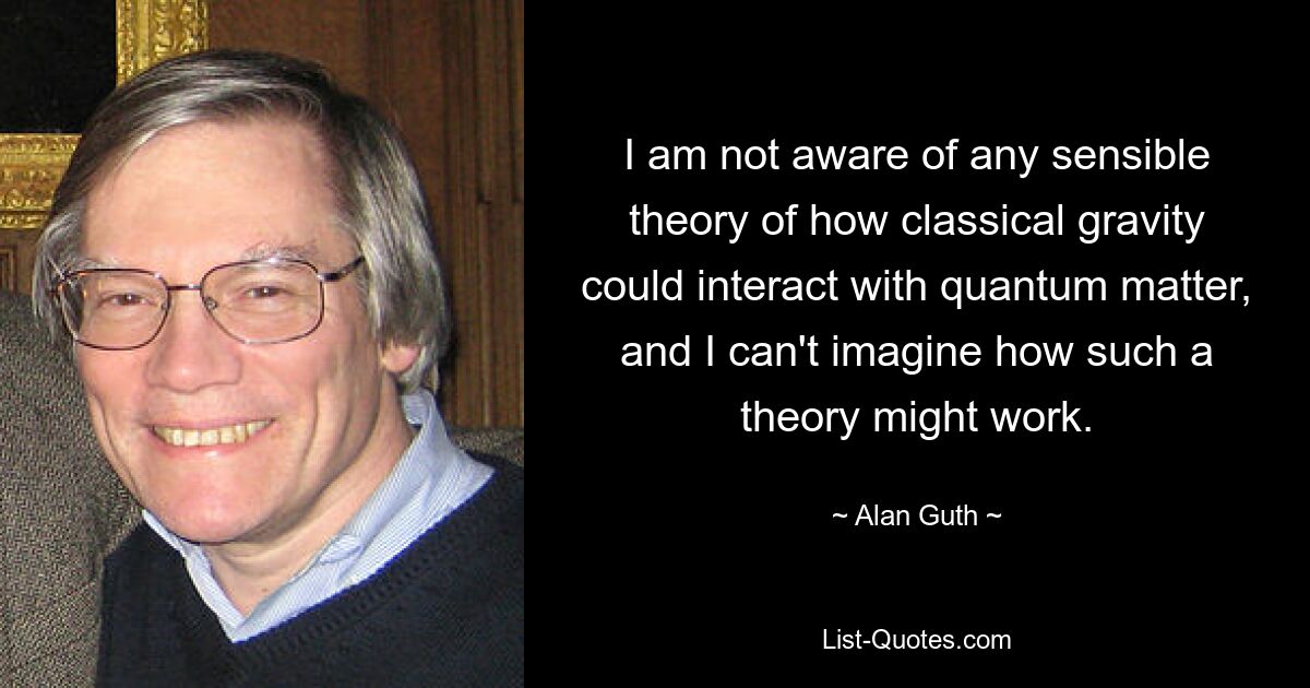 Mir ist keine vernünftige Theorie darüber bekannt, wie die klassische Schwerkraft mit Quantenmaterie interagieren könnte, und ich kann mir nicht vorstellen, wie eine solche Theorie funktionieren könnte. — © Alan Guth 