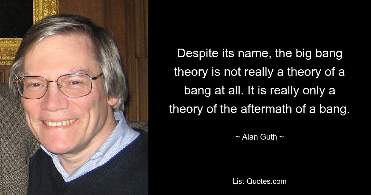 Despite its name, the big bang theory is not really a theory of a bang at all. It is really only a theory of the aftermath of a bang. — © Alan Guth