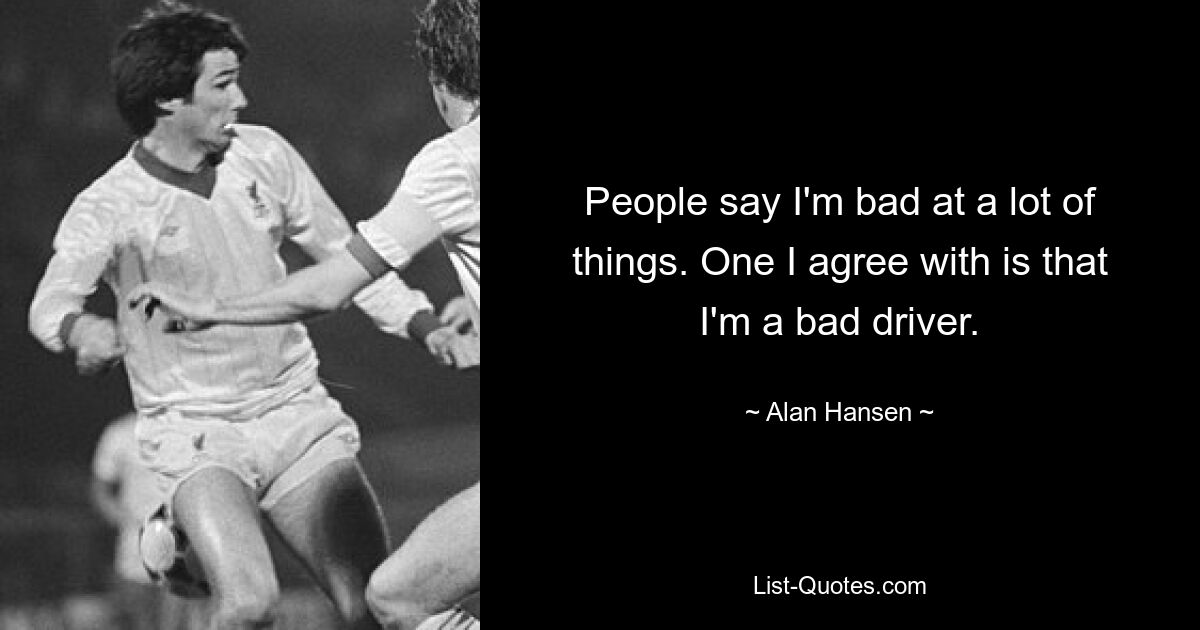 People say I'm bad at a lot of things. One I agree with is that I'm a bad driver. — © Alan Hansen