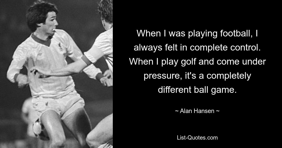 When I was playing football, I always felt in complete control. When I play golf and come under pressure, it's a completely different ball game. — © Alan Hansen