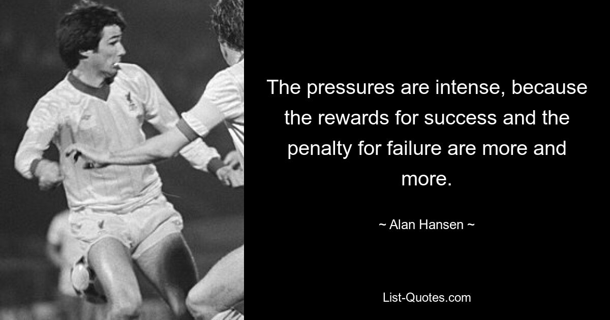 The pressures are intense, because the rewards for success and the penalty for failure are more and more. — © Alan Hansen