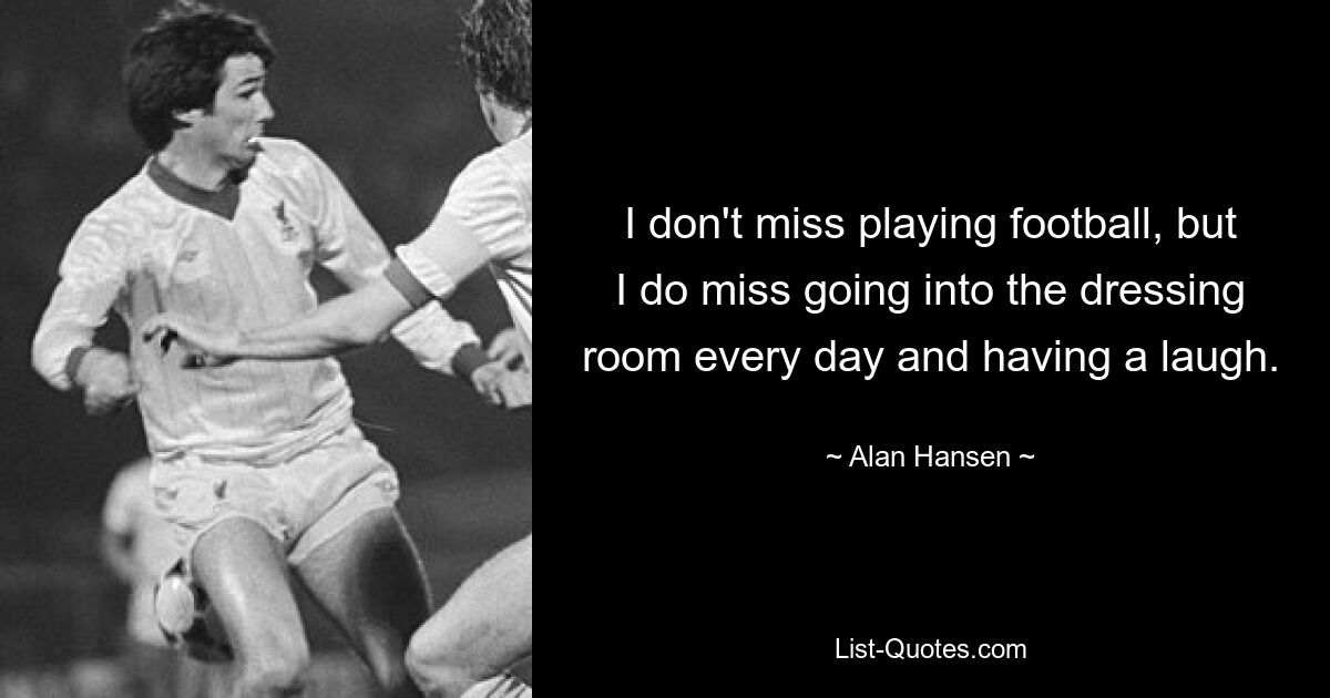 I don't miss playing football, but I do miss going into the dressing room every day and having a laugh. — © Alan Hansen