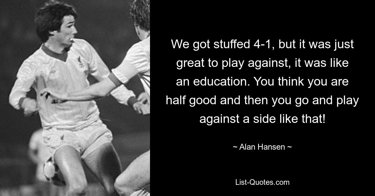 We got stuffed 4-1, but it was just great to play against, it was like an education. You think you are half good and then you go and play against a side like that! — © Alan Hansen