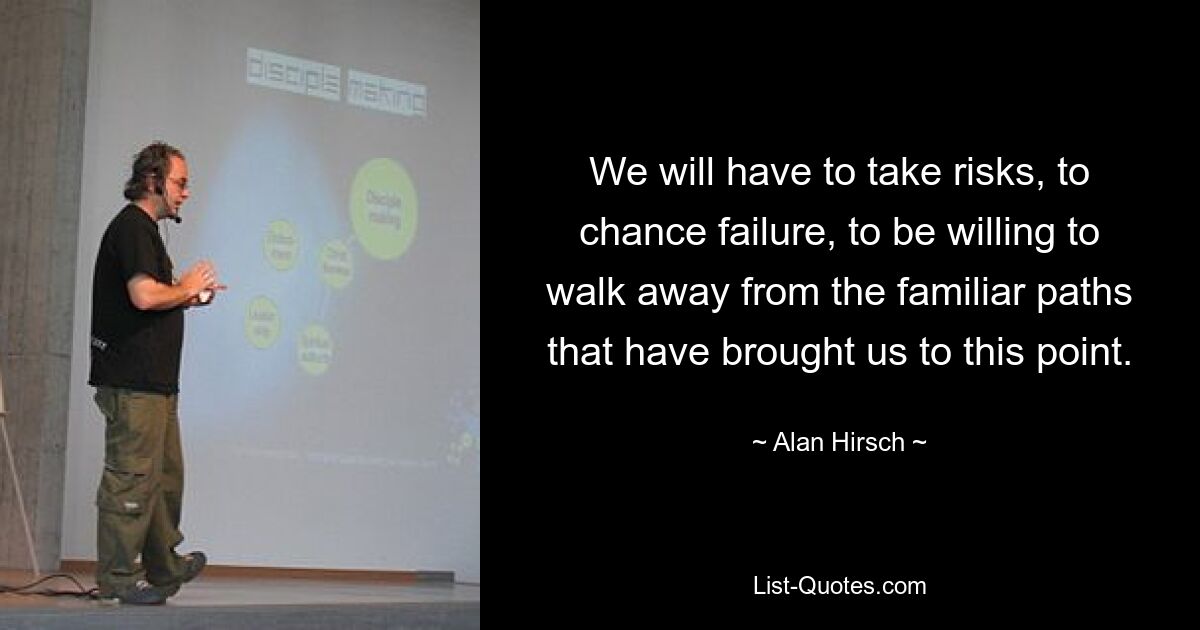 We will have to take risks, to chance failure, to be willing to walk away from the familiar paths that have brought us to this point. — © Alan Hirsch