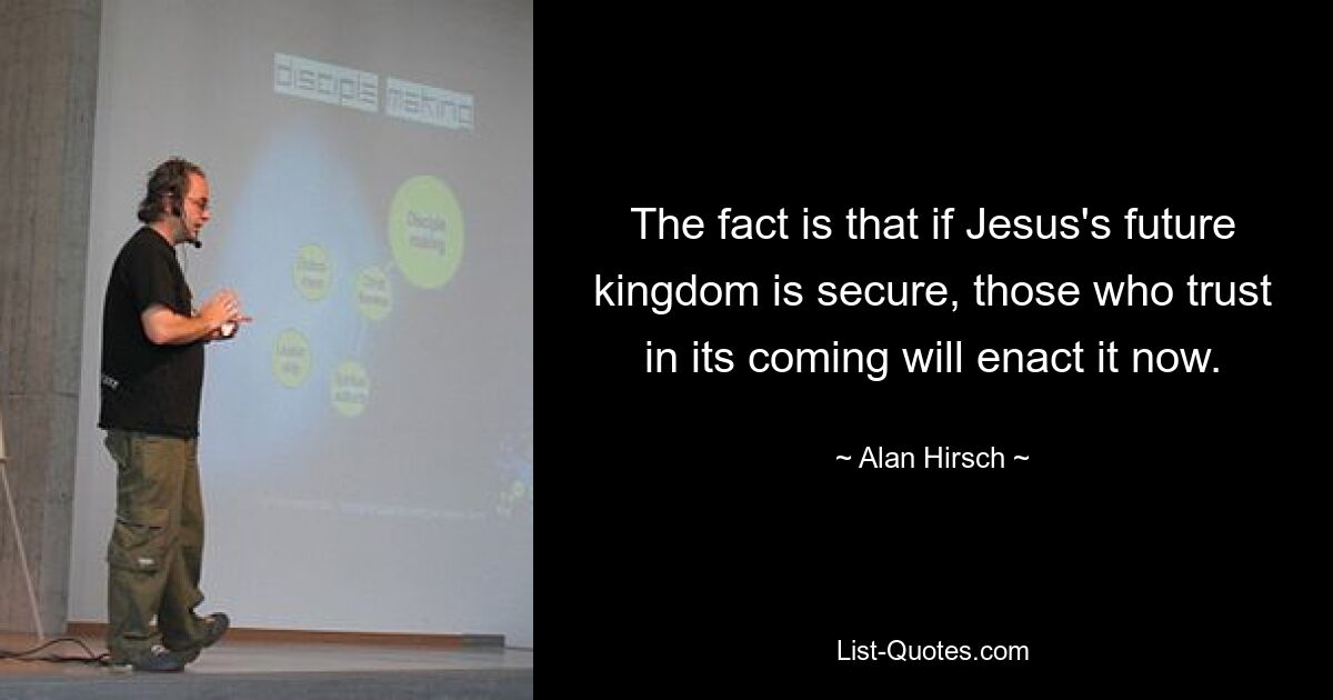 The fact is that if Jesus's future kingdom is secure, those who trust in its coming will enact it now. — © Alan Hirsch