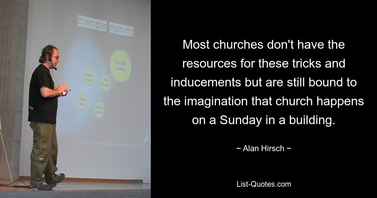 Most churches don't have the resources for these tricks and inducements but are still bound to the imagination that church happens on a Sunday in a building. — © Alan Hirsch