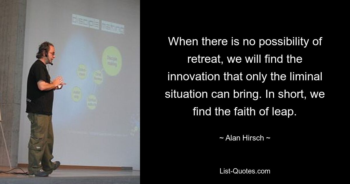 When there is no possibility of retreat, we will find the innovation that only the liminal situation can bring. In short, we find the faith of leap. — © Alan Hirsch