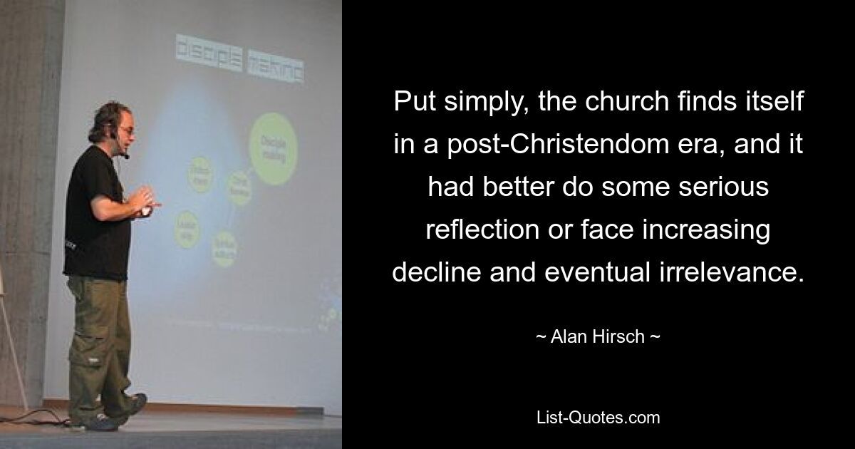 Put simply, the church finds itself in a post-Christendom era, and it had better do some serious reflection or face increasing decline and eventual irrelevance. — © Alan Hirsch