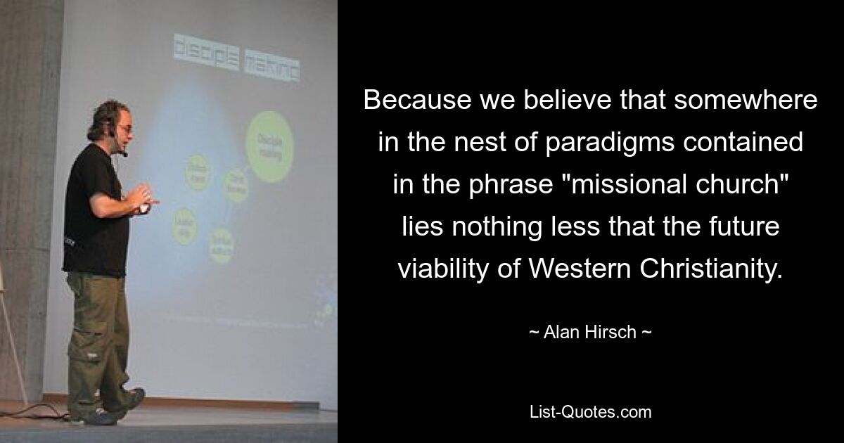 Because we believe that somewhere in the nest of paradigms contained in the phrase "missional church" lies nothing less that the future viability of Western Christianity. — © Alan Hirsch