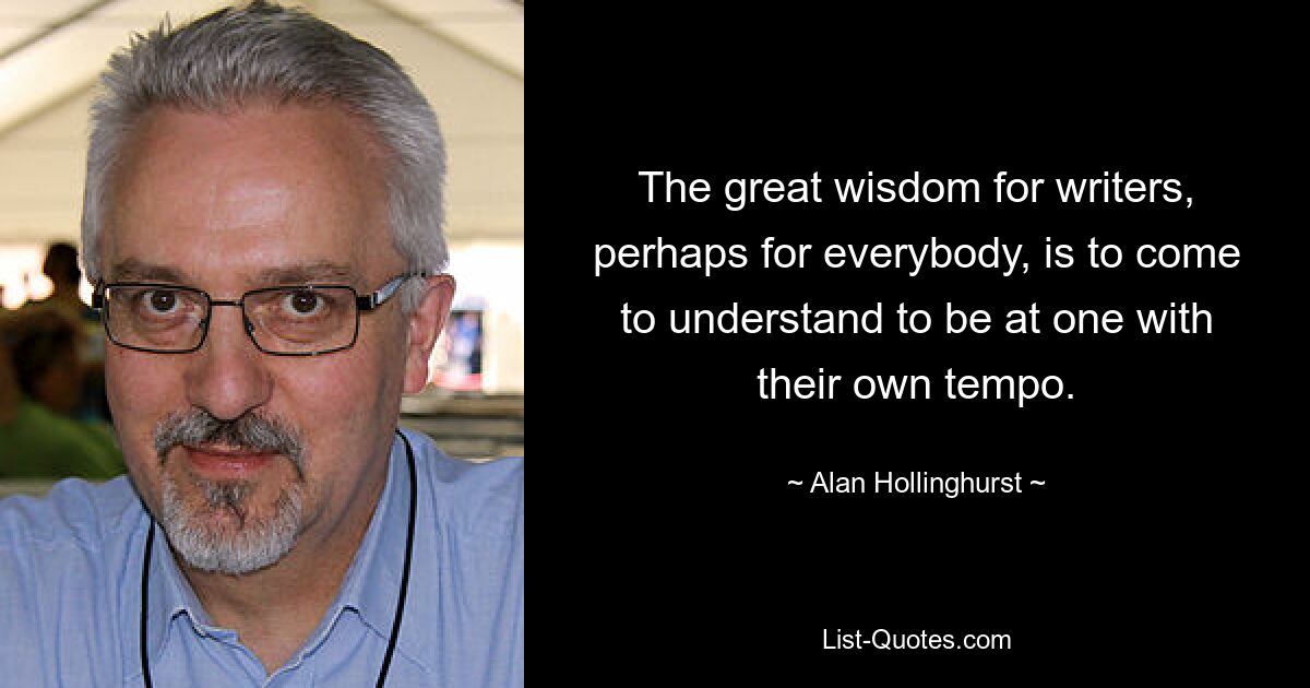 The great wisdom for writers, perhaps for everybody, is to come to understand to be at one with their own tempo. — © Alan Hollinghurst