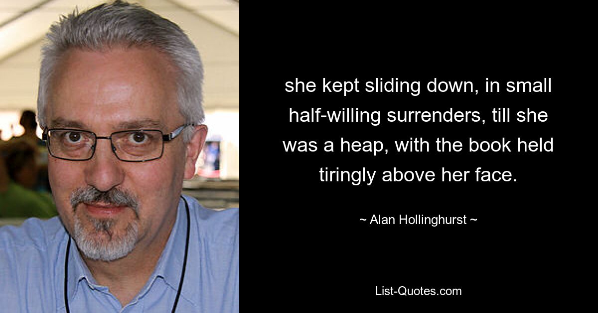 she kept sliding down, in small half-willing surrenders, till she was a heap, with the book held tiringly above her face. — © Alan Hollinghurst