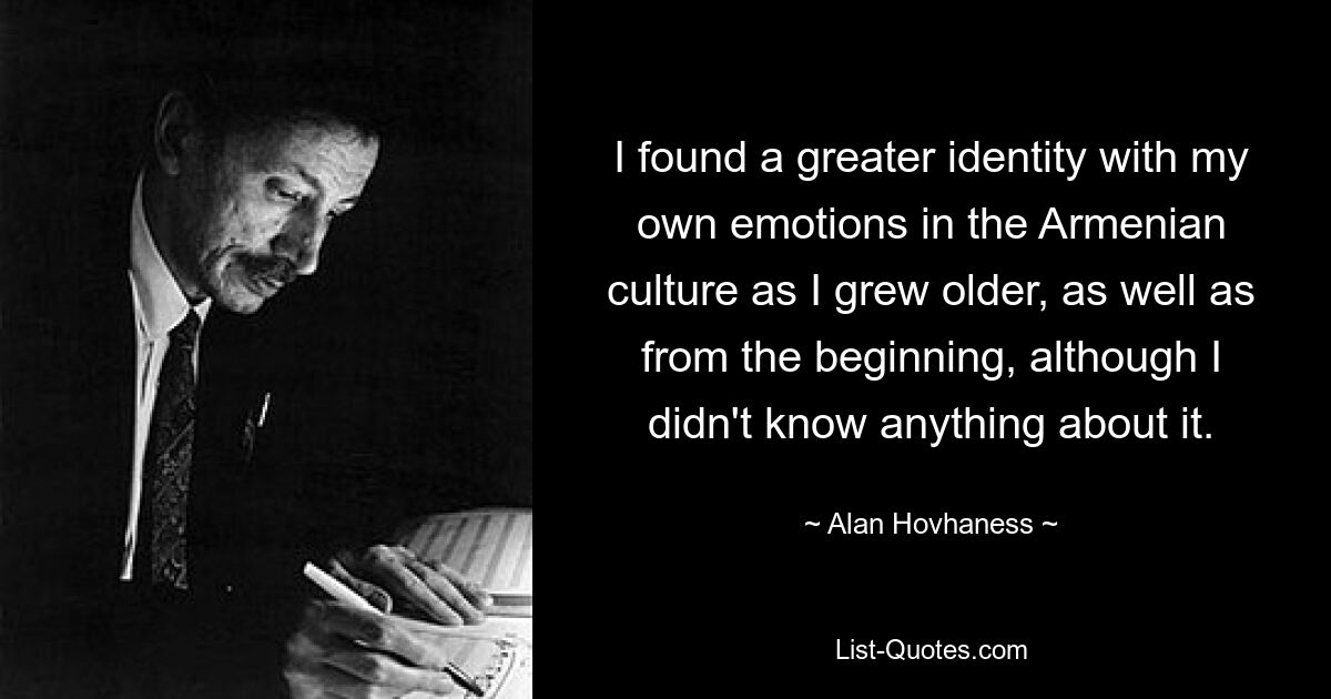 I found a greater identity with my own emotions in the Armenian culture as I grew older, as well as from the beginning, although I didn't know anything about it. — © Alan Hovhaness