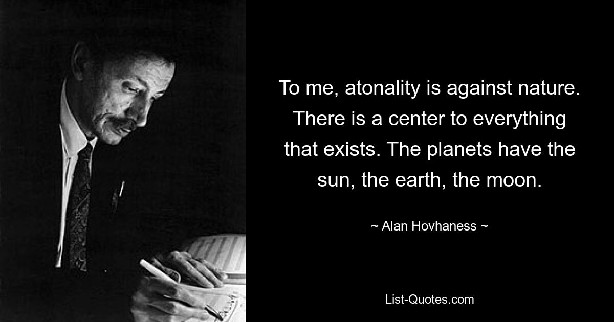 To me, atonality is against nature. There is a center to everything that exists. The planets have the sun, the earth, the moon. — © Alan Hovhaness