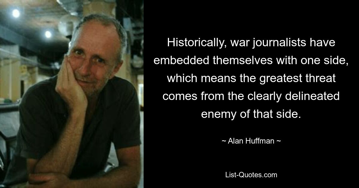 Historically, war journalists have embedded themselves with one side, which means the greatest threat comes from the clearly delineated enemy of that side. — © Alan Huffman