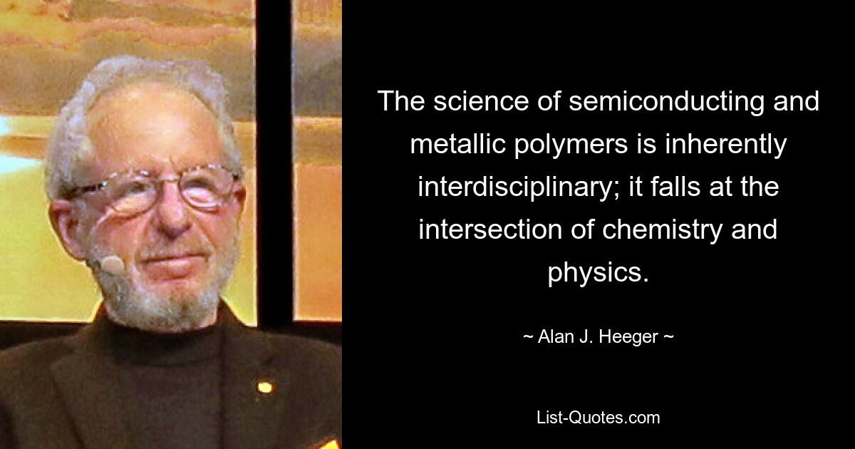 The science of semiconducting and metallic polymers is inherently interdisciplinary; it falls at the intersection of chemistry and physics. — © Alan J. Heeger