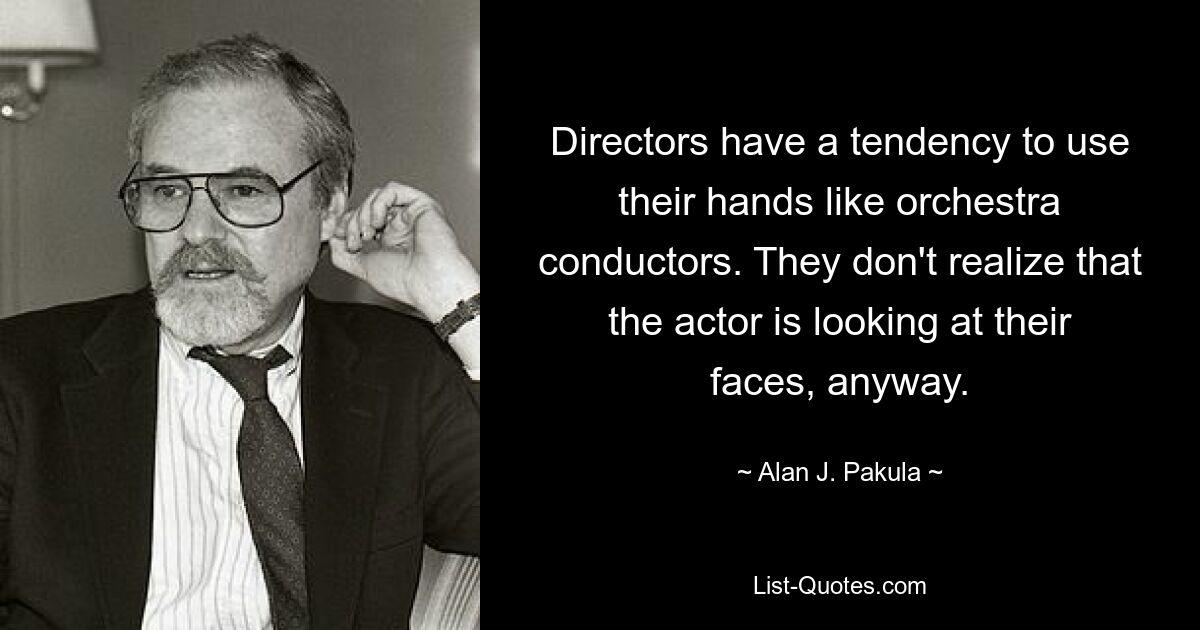 Directors have a tendency to use their hands like orchestra conductors. They don't realize that the actor is looking at their faces, anyway. — © Alan J. Pakula