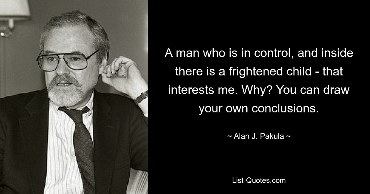 A man who is in control, and inside there is a frightened child - that interests me. Why? You can draw your own conclusions. — © Alan J. Pakula