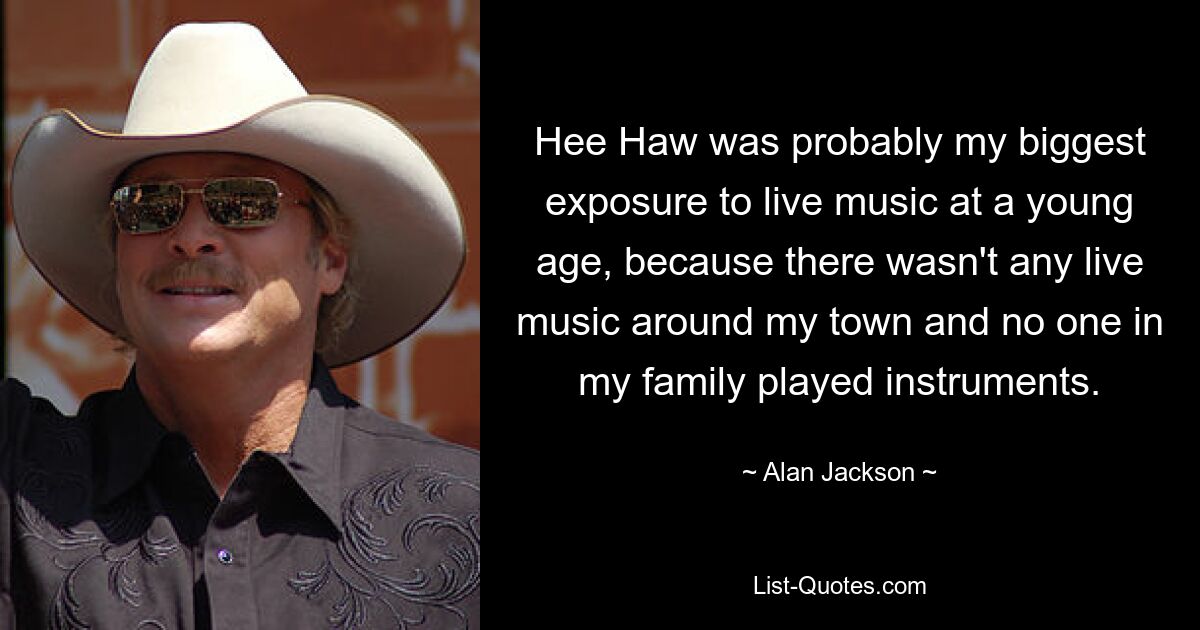 Hee Haw was probably my biggest exposure to live music at a young age, because there wasn't any live music around my town and no one in my family played instruments. — © Alan Jackson