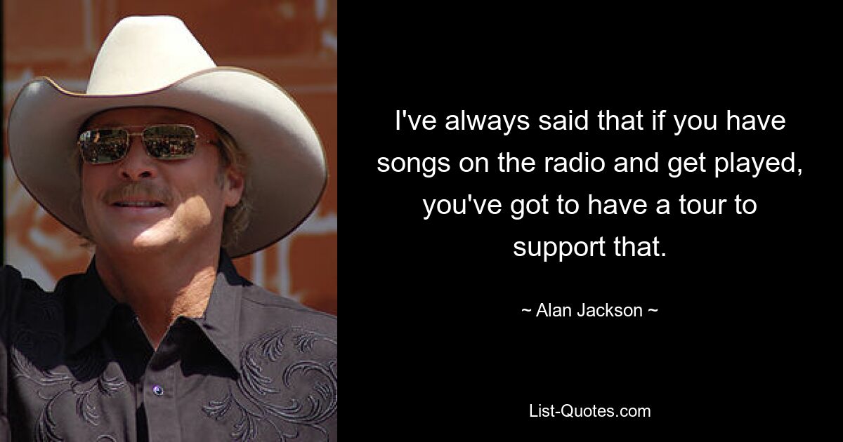 I've always said that if you have songs on the radio and get played, you've got to have a tour to support that. — © Alan Jackson