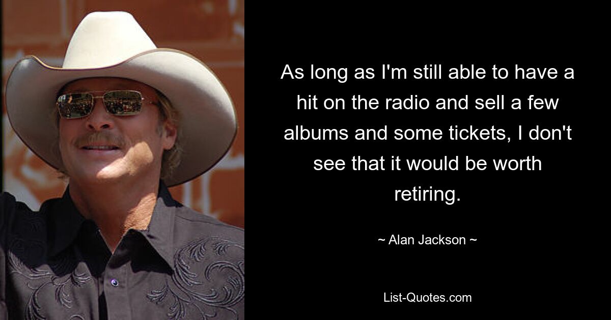 As long as I'm still able to have a hit on the radio and sell a few albums and some tickets, I don't see that it would be worth retiring. — © Alan Jackson