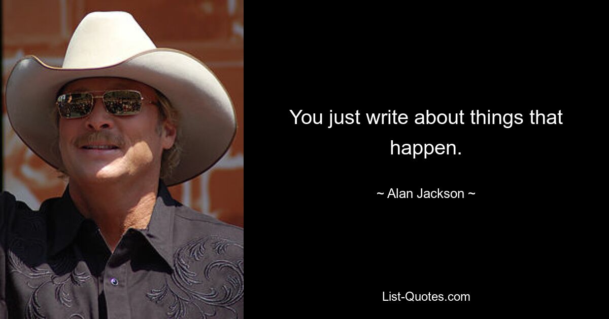 You just write about things that happen. — © Alan Jackson