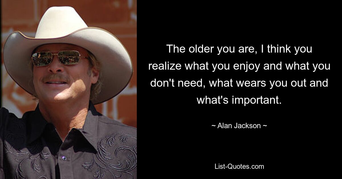 The older you are, I think you realize what you enjoy and what you don't need, what wears you out and what's important. — © Alan Jackson