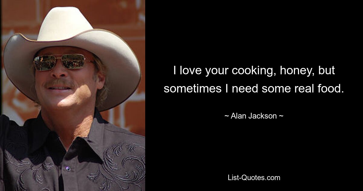 I love your cooking, honey, but sometimes I need some real food. — © Alan Jackson