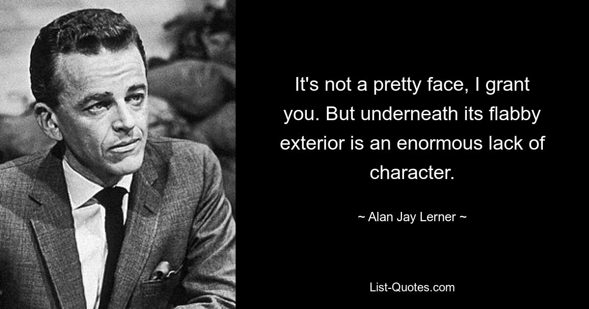 It's not a pretty face, I grant you. But underneath its flabby exterior is an enormous lack of character. — © Alan Jay Lerner