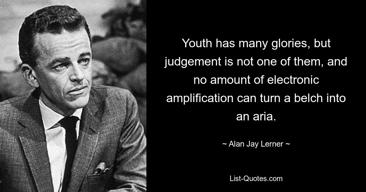 Youth has many glories, but judgement is not one of them, and no amount of electronic amplification can turn a belch into an aria. — © Alan Jay Lerner