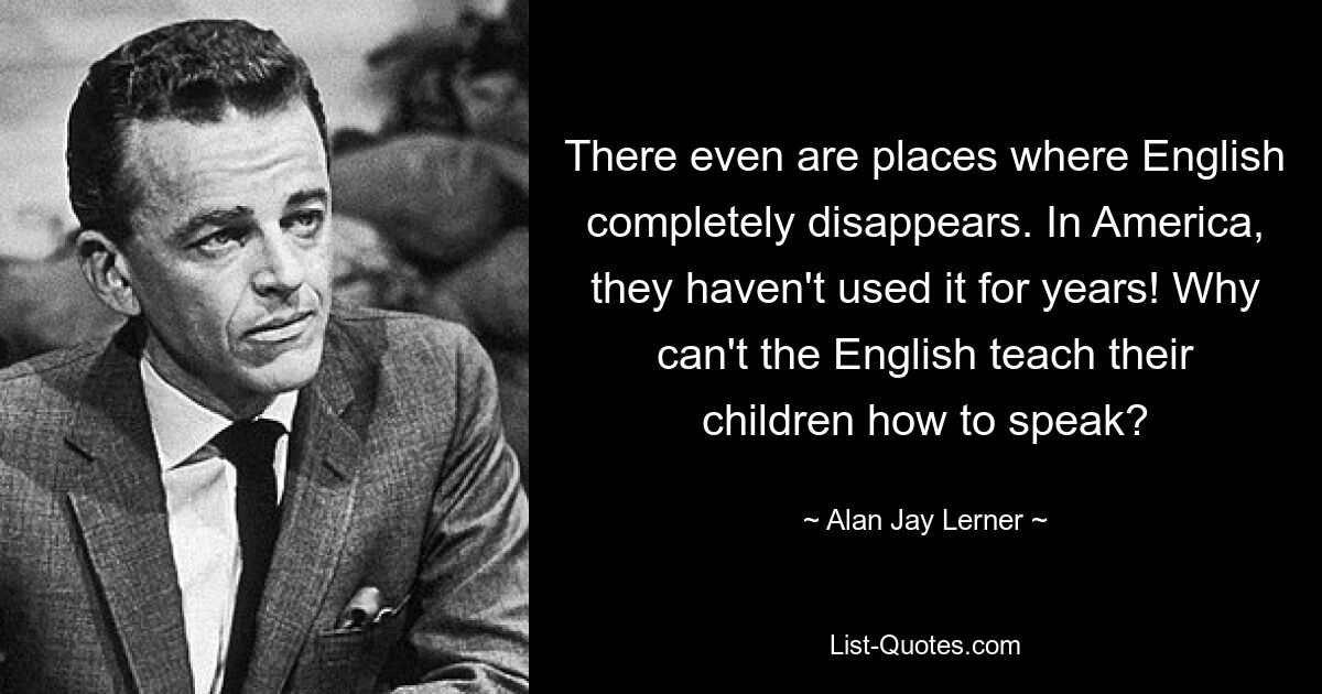 There even are places where English completely disappears. In America, they haven't used it for years! Why can't the English teach their children how to speak? — © Alan Jay Lerner