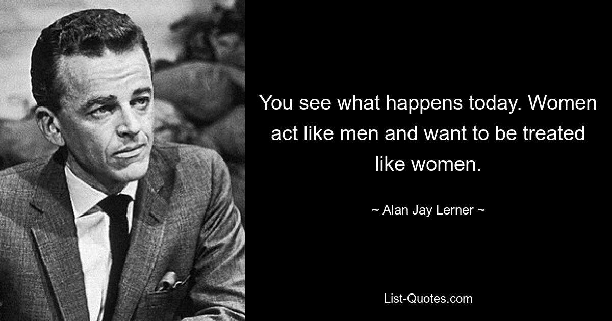 You see what happens today. Women act like men and want to be treated like women. — © Alan Jay Lerner