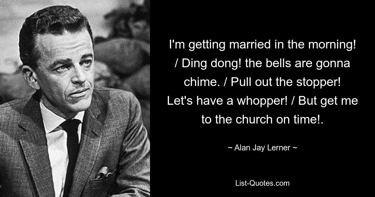 I'm getting married in the morning! / Ding dong! the bells are gonna chime. / Pull out the stopper! Let's have a whopper! / But get me to the church on time!. — © Alan Jay Lerner