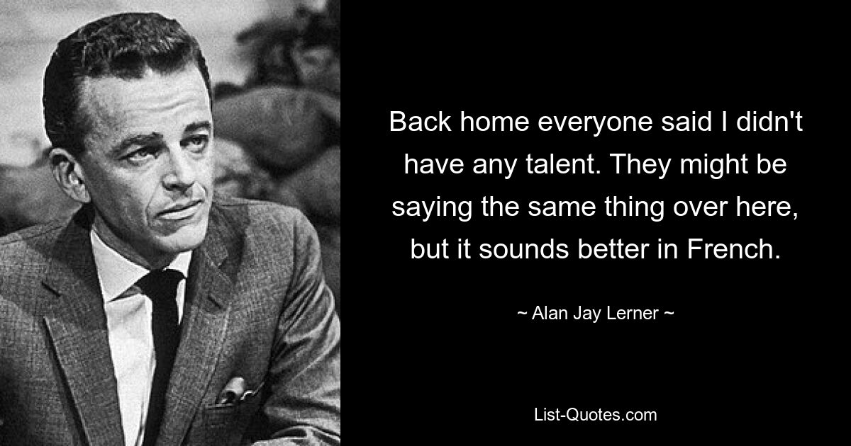 Back home everyone said I didn't have any talent. They might be saying the same thing over here, but it sounds better in French. — © Alan Jay Lerner